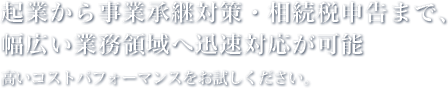 起業から事業承継対策・相続税申告まで、幅広い業務領域へ迅速対応が可能 高いコストパフォーマンスをお試しください。